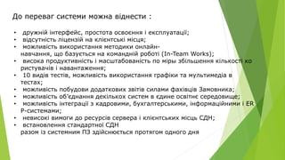 До переваг системи можна віднести :
• дружній інтерфейс, простота освоєння і експлуатації;
• відсутність ліцензій на клієнтські місця;
• можливість використання методики онлайн-
навчання, що базується на командній роботі (In-Team Works);
• висока продуктивність і масштабованість по міры збільшення кількості ко
ристувачів і навантаження;
• 10 видів тестів, можливість використання графіки та мультимедіа в
тестах;
• можливість побудови додаткових звітів силами фахівців Замовника;
• можливість об’єднання декількох систем в єдине освітнє середовище;
• можливість інтеграції з кадровими, бухгалтерськими, інформаційними і ER
P-системами;
• невисокі вимоги до ресурсів сервера і клієнтських місць СДН;
• встановлення стандартної СДН
разом із системним ПЗ здійснюється протягом одного дня
 