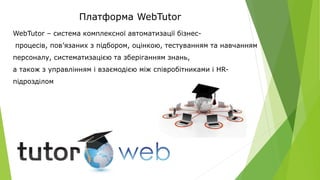 Платформа WebTutor
WebTutor – система комплексної автоматизації бізнес-
процесів, пов’язаних з підбором, оцінкою, тестуванням та навчанням
персоналу, систематизацією та зберіганням знань,
а також з управлінням і взаємодією між співробітниками і HR-
підрозділом
 