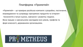 Платформа «Прометей»
«Прометей» - це провідна російська компанія з розробки, постачання,
впровадження та супроводу програмних продуктів та інтернет-
технологій в галузі оцінки, навчання і розвитку людини.
Вона працює з навчальними закладами всіх рівнів, профілів та
форм власності, державними організаціями.
 