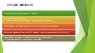 Функції програми:
управління навчальним процесом;
розподіл прав доступу
до освітніх ресурсів і засобів управління системою;
розмежування взаємодії учасників освітнього процесу;
ведення журналів активності користувачів навчального комплексу;
навчання та оцінка знань в середовищі Інтернет,
у корпоративних та локальних мережах.
 