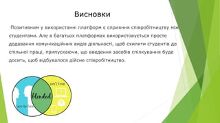 Висновки
Позитивним у використанні платформ є сприяння співробітництву між
студентами. Але в багатьох платформах використовується просте
додавання комунікаційних видів діяльності, щоб схилити студентів до
спільної праці, припускаючи, що введення засобів спілкування буде
досить, щоб відбувалося дійсне співробітництво.
 