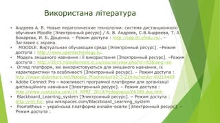 Використана література
• Андреев А. В. Новые педагогические технологии: система дистанционного
обучения Moodle [Электронный ресурс] / А. В. Андреев, С.В.Андреева, Т. А.
Бокарева, И. Б. Доценко. – Режим доступа : http://cdp.tti.sfedu.ru/. –
Заглавие с экрана.
• MOODLE. Виртуальная обучающая среда [Электронный ресурс]. –Режим
доступа : http://www.opentechnology.ru.
• Модель змішаного навчання і її використання [Электронный ресурс]. –Режим
доступа : http://2015.moodlemoot.in.ua/course/view.php?id=83&lang=en
• Огляд платформ, які використовуються для змішаного навчання, їх
характеристики та особливості [Электронный ресурс]. – Режим доступа :
http://www.slideshare.net/Natalia_Mischenko/lr2-3-21mischenko-40214449
• Adobe Connect Pro – можливості програмної платформи для організації
дистанційного навчання [Электронный ресурс]. – Режим доступа :
http://www.rusnauka.com/14_NPRT_2010/Pedagogica/66388.doc.htm
• Blackboard_Learning_system [Электронный ресурс]. – Режим доступа :
http://nit-for- you.wikispaces.com/Blackboard_Learning_system
• Prometheus – українська платформа онлайн-освіти [Электронный ресурс]. –
Режим доступа :
 