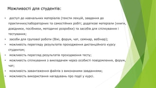 Можливості для студентів:
• доступ до навчальних матеріалів (тексти лекцій, завдання до
практичних/лабораторних та самостійних робіт; додаткові матеріали (книги,
довідники, посібники, методичні розробки) та засобів для спілкування і
тестування;
• засоби для групової роботи (Вікі, форум, чат, семінар, вебінар);
• можливість перегляду результатів проходження дистанційного курсу
студентом;
• можливість перегляд результатів проходження тесту;
• можливість спілкування з викладачем через особисті повідомлення, форум,
чат;
• можливість завантаження файлів з виконаними завданнями;
• можливість використання нагадувань про події у курсі.
 
