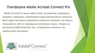 Платформа Adobe Acrobat Connect Pro
Adobe Connect Pro являє собою засіб, що дозволяє створювати,
керувати, проводити і відстежувати курси дистанційного навчання.
Вона надає можливість розробляти навчальні програми, які можуть
поєднувати в собі як індивідуальні електронні курси, створені за
допомогою Adobe Presenter, так і інтерактивне навчання під
керівництвом викладача.
 