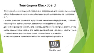 Платформа BlackBoard
Система забезпечує єдине інтерактивне середовище для навчання, взаємодії,
обміну інформацією між учнями або студентами і викладачами та тьюторами
ВНЗ.
Система дозволяє управляти віртуальним навчальним середовищем, створюва
ти електронні освітні ресурси, забезпечувати віддалений доступ
до освітніх ресурсів навчального закладу, здійснювати контроль освітнього пр
оцесу, надавати платформи для курсів дистанційного навчання, накопичувати
, структурувати, керувати доступом, поповнювати освітню базу,
а також надавати засоби комунікації та інформування учасників .
 