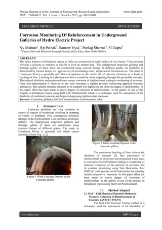 Pankaj Sharma et al Int. Journal of Engineering Research and Application
ISSN : 2248-9622, Vol. 3, Issue 5, Sep-Oct 2013, pp.1087-1090

RESEARCH ARTICLE

www.ijera.com

OPEN ACCESS

Corrosion Monitoring Of Reinforcement in Underground
Galleries of Hydro Electric Project
Nv Mahure1, Rp Pathak2, Sameer Vyas3, Pankaj Sharma4, Sl Gupta5
1-5

Central Soil and Materials Research Station, Hauz Khas, New Delhi-110016

ABSTRACT
The hydro projects in Himalayan region in India are constructed in head reaches of river basins. These projects
envisage a concrete or masonry or rockfill or even an earthen dam. The underground inspection galleries and
drainage gallery of these dams are constructed using concrete linings of different grades. Its durability is
determined by various factors viz. aggressivity of surrounding water, temperatures fluctuations etc. The water in
Himalayan Rivers is generally soft which is injurious to the useful life of concrete structures as it leads to
leaching of lime. Leaching is a phenomenon that is caused by water migrating through the permeable concrete.
The reduced alkalinity and permeated water causes corrosion of reinforcement leading to weakening of structure.
Once such phenomenon is observed in any such structures a vigilant periodic monitoring approach becomes
mandatory. The suitable remedial measure to be adopted will depend on the observed degree of deterioration. In
this paper effort has been made to assess degree of corrosion of reinforcement in the gallery of one of the
projects in Himalayan region using Half Cell Potentiometer which is a technique, used for assessment of the
durability of reinforced concrete and helps in diagnosing reinforcement corrosion
Keywords - Corrosion, galleries, half cell potentiometer, reinforcement, rebar.

I.

INTRODUCTION

Corrosion problems are very common in
almost all aspects of technology resulting in cropping
of variety of problems. Post construction corrosion
damage in the reinforcement is an enormous economic
liability. The underground inspection galleries and
drainage gallery of dams are constructed using
concrete linings of different grades. The water in
Himalayan Rivers is generally soft which causes
leaching of lime (Fig. 1, 2).
Figure 2 White Leachate Deposit in the
Concrete gallery

Figure 1 White Leachate Deposit in the
Concrete gallery

The continuous leaching of lime reduces the
alkalinity of concrete [3] thus passivation of
reinforcement is destroyed and permeated water leads
to corrosion of reinforcement leading to weakening of
structure. Diagnosis of the intensity of corrosion and
its constant monitoring using Non Destructive Test
(NDT) [1] will provide useful information for adopting
suitable preventive measures. In this paper effort has
been made to assess degree of corrosion of
reinforcement in the gallery of one of the projects in
Himalayan region using Half Cell Potentiometer.

II.

Method Adopted

2.1 Half – Cell Electrical Potential Method to
Measure Corrosion of Reinforcement in
Concrete (ASTM C 876-91)
The Half Cell Potential Testing method is a
technique, used for assessment of the durability of
www.ijera.com

1087 | P a g e

 