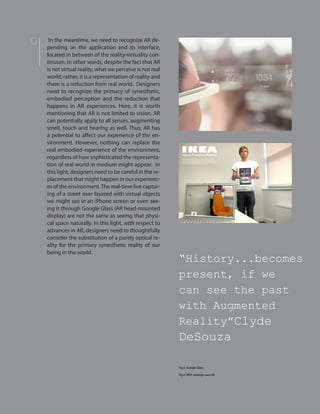 10 In the meantime, we need to recognize AR de-
pending on the application and its interface,
located in between of the reality-virtuality con-
tinuum. In other words, despite the fact that AR
is not virtual reality, what we perceive is not real
world; rather, it is a representation of reality and
there is a reduction from real world. Designers
need to recognize the primacy of synesthetic,
embodied perception and the reduction that
happens in AR experiences. Here, it is worth
mentioning that AR is not limited to vision. AR
can potentially apply to all senses, augmenting
smell, touch and hearing as well. Thus, AR has
a potential to affect our experience of the en-
vironment. However, nothing can replace the
real embodied experience of the environment,
regardless of how sophisticated the representa-
tion of real world in medium might appear. In
this light, designers need to be careful in the re-
placement that might happen in our experienc-
es of the environment.The real-time live captur-
ing of a street over layered with virtual objects
we might see in an iPhone screen or even see-
ing it through Google Glass (AR head-mounted
display) are not the same as seeing that physi-
cal space naturally. In this light, with respect to
advances in AR, designers need to thoughtfully
consider the substitution of a purely optical re-
ality for the primary synesthetic reality of our
being in the world.
“History...becomes
present, if we
can see the past
with Augmented
Reality”Clyde
DeSouza
Fig 5. Google Glass
Fig 6. IKEA cataloge uses AR
 