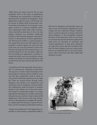 11While there are various uses for AR, we may
categorize them in five types of applications
1) Marketing and commercial 2) Education 3)
Entertainment 4) Medical 5) Navigation. These
applications might be used in all of three ma-
jor venues of design (built environment, com-
munication and products). For example, a navi-
gation system in a museum exhibition which
uses augmented reality deals with communi-
cation and built environment. In fact, not only
graphic designers but architects, landscape
architects and industrial designers will need to
involve in advancement of these applications.
The AR brochure of IKEA is a good example in
this regard that shows how AR might be used
properly in interior design. By using that bro-
chure user can scan the furniture’s code in the
brochure through the iPhone app and see a vir-
tual 3D model of it in the real space. SARA, the
first AR architecture application, is another ex-
ample with which users can see photos, videos,
models and details of existing building as well
as those from the past and any planned for the
future.
Considering all of the potentials which exist in
AR, it is necessary for designers to take them
into account in order to take advantage of this
technology for solving various problems rang-
ing from big complicated social or urban to
very specific individual experiences in our daily
life. There are several venues through which
designers may enhance our experiences and
interaction such as navigation, museum exhibi-
tion, sightseeing, retail and interior or product
design. In this regard, one of the most impor-
tant aspects of augmented reality is to create
appropriate techniques for intuitive interaction
between the user and the virtual content of AR
applications. There are four main ways of inter-
action in AR applications: tangible AR interfac-
es, collaborative AR interfaces, hybrid AR inter-
faces, and the emerging multimodal interfaces.
Despite the proliferation of AR applications es-
pecially in smart phones, augmented reality is
still new for designers and therefore there are
some issues and obstacles regarding the tech-
nology and user experience design. Problems
such as social acceptance or privacy which de-
mand designers to find thoughtful solutions
for them. In the meantime, there is more focus
on commercial and entertainment applications
while there are demands on education and
medical applications. In that sense, designers
can seek these issues and find innovative solu-
tions for them. Besides, there are various prob-
lems in our world that AR as a new way of inter-
action with environment and data might help
designers to solve.
Fig 7. AR offers new ways of interaction with environment
 