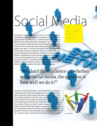 Interaction among people is as old as human language.
Throughout history, the means of interaction has evolved and
consequently the form of our communication has changed.
While our ancestors had books, newspapers, etc. as media for
communication, today, we have internet-based means of inter-
action that let us (co)create, share, discuss and exchange infor-
mation and ideas in virtual communities and networks. With
these highly interactive platforms, known as social media, we
can see substantial and pervasive changes in communication
between individual and various groups of people. Such chang-
es have already happened to the relationship between reader
and author/creator. Considering these changes and new pos-
sibilities, graphic designers need to have an understanding of
what is going to happen in the realm of communication.
There are several advantages in social media that are going to
change our world. There are people who are willing to collabo-
rate to make the world a better and have common values with
like-minded individuals have the same utopian aspirations all
over the world. Social media can help them to find each other.
In this light, social media has some potential that we could take
into account. Today, our world is more transparent with social
media. Transparency brings freedom of speech and confidence
for criticizing governments and these all may result in more de-
mocracy.The role of social networks such as Facebook and twit-
ter in Iranian green movement during 2009 or more recently
“We don’t have a choice on whether
we do social media, the question is
how well we do it?”
Social MediaWHY
DESIGNERS
SHOULD
CARE?
Fig 9. Social Media
 