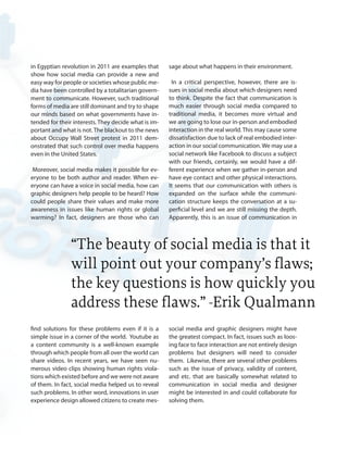 in Egyptian revolution in 2011 are examples that
show how social media can provide a new and
easy way for people or societies whose public me-
dia have been controlled by a totalitarian govern-
ment to communicate. However, such traditional
forms of media are still dominant and try to shape
our minds based on what governments have in-
tended for their interests. They decide what is im-
portant and what is not. The blackout to the news
about Occupy Wall Street protest in 2011 dem-
onstrated that such control over media happens
even in the United States.
Moreover, social media makes it possible for ev-
eryone to be both author and reader. When ev-
eryone can have a voice in social media, how can
graphic designers help people to be heard? How
could people share their values and make more
awareness in issues like human rights or global
warming? In fact, designers are those who can
find solutions for these problems even if it is a
simple issue in a corner of the world. Youtube as
a content community is a well-known example
through which people from all over the world can
share videos. In recent years, we have seen nu-
merous video clips showing human rights viola-
tions which existed before and we were not aware
of them. In fact, social media helped us to reveal
such problems. In other word, innovations in user
experience design allowed citizens to create mes-
sage about what happens in their environment.
In a critical perspective, however, there are is-
sues in social media about which designers need
to think. Despite the fact that communication is
much easier through social media compared to
traditional media, it becomes more virtual and
we are going to lose our in-person and embodied
interaction in the real world.This may cause some
dissatisfaction due to lack of real embodied inter-
action in our social communication. We may use a
social network like Facebook to discuss a subject
with our friends, certainly, we would have a dif-
ferent experience when we gather in-person and
have eye contact and other physical interactions.
It seems that our communication with others is
expanded on the surface while the communi-
cation structure keeps the conversation at a su-
perficial level and we are still missing the depth.
Apparently, this is an issue of communication in
social media and graphic designers might have
the greatest compact. In fact, issues such as loos-
ing face to face interaction are not entirely design
problems but designers will need to consider
them. Likewise, there are several other problems
such as the issue of privacy, validity of content,
and etc. that are basically somewhat related to
communication in social media and designer
might be interested in and could collaborate for
solving them.
“The beauty of social media is that it
will point out your company’s flaws;
the key questions is how quickly you
address these flaws.” -Erik Qualmann
 