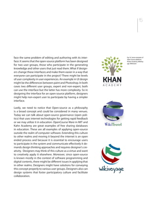 15
face the same problem of editing and authoring with its inter-
face. It seems that the open-source platform has been designed
for two user groups, those who participate in the generating
knowledge and other users that just read them. What if design-
ers change these interfaces and make them easier in a way that
everyone can participate in the project? There might be levels
of user complexity in user experiences. An example in UI design
might be the differences between paint and Photoshop. In both
cases two different user groups, expert and non-expert, both
can use the interface but the latter has more complexity. So in
designing the interface for an open-source platform, designers
might help non-expert user to participate by having a simpler
interface.
Lastly, we need to notice that Open-source as a philosophy
is a broad concept and could be considered in many venues.
Today we can talk about open-source governance (open poli-
tics) that uses internet technologies for getting rapid feedback
or we may utilize it in education. OpenCourse Ware in MIT and
Kahn Academy are great examples of free sharing databases
in education. These are all examples of applying open-source
outside the realm of computer software. Extending this culture
to other realms and moving it beyond the internet is an open
ended process and because it is essential to encourage users
to participate in the system and communicate effectively it de-
mands design thinking approaches and requires designer’s cre-
ativity. Designers may think of this culture as a virtue and want
to creatively apply it elsewhere. Moreover, since open-source
is known mostly in the context of software programming and
digital contents, there might be different issues in applying that
in other realms. Designers might have solutions for conveying
this concept properly to various user groups. Designers also can
design systems that foster participatory culture and facilitate
collaboration.
Fig 10. Some examples of
Open Source platform:
Khahn Academy, WikiVoy-
age, Wikitravel
 