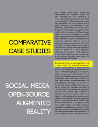 After studying three trends: open-source,
social media, and augmented reality, and
after analyzing the user experiences in
some examples that use these trends, some
commonalities and differences have emerged.
Such similarities help us to find out what is
going to change in our experiences of new
information environments and what the role of
designers is in this regard. However, these three
trends might be applied in different levels.
While open-source is generally an attitude
regarding the distribution of information, social
media refers to the means of interaction among
people and augmented reality is a new way of
interaction with the environment. In this light,
the impact of these trends on the future of
communication design and user experiences
might be realized in a more transparent
information environment in which distribution
of information and interaction among users
would be easier. Moreover, it can expand our
perception of the environment.
One common theme in user experiences in all
of these trends is the notion of transparency.
Through social media and its affordances, net-
works of social interaction are more visible and
are not limited to the physical space. By using
social networks such as Facebook, everyone
would have more interactions with others and
share things which used to be private or un-
seen. Open-source is essentially based on the
philosophy that encourages ease of access and
sharing, and seeks a world in which resources
are not hidden for a particular user group. In
cases such as Khan Academy, not only do us-
ers have access to every single course and its
material, but also what happens in the virtual
classes, whether discussions or assignments, is
accessible for everyone. Likewise, augmented
reality is a way through which various things
that are concealed due to our physical limita-
tions can be virtually revealed. By using Layar,
a smartphone application, a user can see which
apartment is vacant around him just by holding
the smartphone and looking to the street in an
urban neighborhood, or a person wearing the
Comparative
Case Studies
Social Media,
Open-source,
Augmented
Reality
 