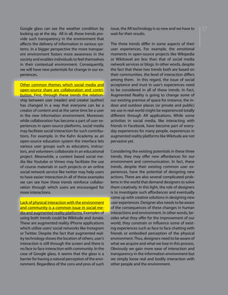 17Google glass can see the weather condition by
looking up at the sky. All in all, these trends pro-
vide such transparency in the environment that
affects the delivery of information in various sys-
tems. In a bigger perspective the more transpar-
ent environment fosters more awareness in the
society and enables individuals to feel themselves
in their contextual environment. Consequently,
we will have new potentials for change in our ex-
periences.
Other common themes which social media and
open-source share are collaboration and contri-
bution. First, through these trends the relation-
ship between user (reader) and creator (author)
has changed in a way that everyone can be a
creator of content and at the same time be a user
in the new information environment. Moreover,
while collaboration has become a part of user ex-
periences in open-source platforms, social media
may facilitate social interaction for such contribu-
tions. For example, in the Kahn Academy as an
open-source education system the interface lets
various user groups such as educators, instruc-
tors, and volunteers collaborate in an educational
project. Meanwhile, a content based social me-
dia like Youtube or Vimeo may facilitate the use
of course materials in such projects or an online
social network service like twitter may help users
to have easier interaction.In all of these examples
we can see how these trends reinforce collabo-
ration through which users are encouraged for
more interactions.
Lack of physical interaction with the environment
and community is a common issue in social me-
dia and augmented reality platforms. Examples of
using both trends could be Wikitude and Junaio.
These are augmented reality iPhone applications
which utilize users’social networks like Instagram
or Twitter. Despite the fact that augmented real-
ity technology shows the location of others, user’s
interaction is still through the screen and there is
no face to face interaction with community. In the
case of Google glass, it seems that the glass is a
barrier for having a natural perception of the envi-
ronment. Regardless of the cons and pros of such
issue, the AR technology is so new and we have to
wait for their results.
The three trends differ in some aspects of their
user experiences. For example, the emotional
moments in open-source projects like Wikipedia
or Wikitravel are less than that of social media
network services or blogs. In other words, despite
the fact that these two trends both are based on
their communities, the level of interaction differs
among them. In this regard, the issue of social
acceptance and trust in user’s experiences need
to be considered in all of these trends. In Fact,
Augmented Reality is going to change some of
our existing premise of space for instance, the in-
door and outdoor places (or private and public)
we use in real world might be experienced totally
different through AR applications. While some
activities in social media, like interacting with
friends in Facebook, have become part of every-
day experiences for many people, experiences in
augmented reality platforms like Wikitude are not
pervasive yet.
Considering the existing potentials in these three
trends, they may offer new affordances for our
environment and communication. In fact, these
trends, despite their existing common user ex-
periences, have the potential of designing new
actions. There are also several complicated prob-
lems in the world that demand designers to solve
them creatively. In this light, the role of designers
is to investigate such affordances and eventually
come up with creative solutions in designing new
user experiences. Designer also needs to be aware
of the consequences of these changes in human
interactions and environment. In other words, be-
sides what they offer for the improvement of our
world, they constrain or influence some of exist-
ing experiences such as face to face chatting with
friends or embodied perception of the physical
environment.Thus, designers need to be aware of
what we acquire and what we lose in this process.
Obviously we gain more ease of interaction and
transparency in the information environment but
we simply loose real and bodily interaction with
other people and the environment.
 