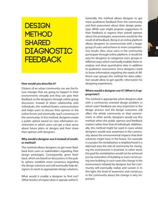 How would you describe it?
Citizens of an urban community can see the fu-
ture changes that are going to happen in their
environments virtually and they can give their
feedback to the designers through online group
discussion. Instead of direct relationship with
individuals, this method fosters communication
and helps users to discuss their opinion in the
online forum and eventually reach consensus in
the community. In this method, designers create
a public sphere based on new information en-
vironment in which users can get a clear sense
about future plans or designs and then share
their opinion with designers.
Why would a designer use it instead of anoth-
er method?
This method allows designers to get more feed-
back from users or stakeholders regarding their
design prototypes. Consequently, given feed-
back, which are based on discussions in the pub-
lic sphere, establish more consensus regarding
the design solutions and will eventually help de-
signers to reach to appropriate design solutions.
What would it enable a designer to find out?
(What level(s) of impact does it operate within?)
Generally, the method allows designer to get
more qualitative feedback from the community
and find assessment about their design proto-
type. While user might propose suggestions in
their feedback or express their overall opinion
about the prototypes, assessment would be the
result of all feedback. Being in an online platform
allows designers to communicate with a larger
group of users and achieve to more comprehen-
sive results. Also, since users in the community
participate through online platform, it would be
easy for designers to categorize users groups in
different ways which eventually enables them to
analyze and drive quantitative data in addition
to qualitative assessment. Since designers need
to know information regarding the needs of dif-
ferent user groups this method for data collec-
tion would allow to get specific information for
designing experiences.
Where would a designer use it? (When is it ap-
propriate?)
This method is appropriate when designers deal
with a community oriented design problem in
which users’ feedback are very important in the
design process and the design outcomes will
affect the whole community or their environ-
ment. In other words, designers would use this
method when the public opinion and feedback
matters rather than that of individuals. Addition-
ally, this method might be used in cases where
designers would raise awareness in the commu-
nity about the environmental impacts that their
solutions might have in the future. For example
in a project for revitalization a neighborhood in a
deprived area the role of community for chang-
ing the environment is essential. In other word,
the goal for revitalization would not be achieved
just by restoration of building or even construct-
ing new building. In such cases the change in the
environment initiated by designer but the com-
munity will eventually realize and sustain it. In
this light, the level of awareness and consensus
in the community about the change is very im-
portant.
DEsign
Method
Shared
Diagnostic
Feedback
 