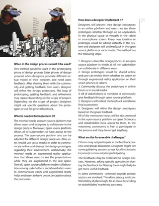 21
When in the design process would it be used?
This method would be used in the prototyping
phase of design process (later phases of design
process) when designers generate different vir-
tual model of their concepts and need users
feedback. After sharing them with the commu-
nity and getting feedback from users, designer
will refine the design prototypes. The loop of
prototyping, getting feedback, and refinement
may repeat depending on the scope of project.
Depending on the scope of project designers
might ask specific questions about the proto-
types or ask for general feedback.
What is needed to implement it?
The method needs an open-source platform that
allows users and designers to collaborate in the
design process. Moreover, open source platform
allows all of stakeholders to have access to the
process. The open-source platform also can be
adjusted for different design processes. Also, us-
ers would use social media in order to commu-
nicate online and discuss the design prototypes
regarding their environment. Additionally, the
method needs an augmented reality applica-
tion that allows users to see the presentations
while they are augmented in the real space.
Overall, open source platform enable collabora-
tion among stakeholders, social media lets users
to communicate easily and augmented reality
helps end users to have better perception about
the outcomes.
How does a designer implement it?
Designers will present their design prototypes
in an online platform and users can see those
prototypes whether through an AR application
in the physical space or virtually in the tablet
or smart-phone screen. Every new ideation or
prototype could be added instantly in the sys-
tem and designers will get feedback in the open
source platform or social media. The method has
the following steps:
1. Designers share the design process in an open
source platform in which all of the stakeholder
can collaborate in different ways.
2. Design prototypes would be shared online
and user can review them whether on screen or
through augmented reality application on their
smart-phones or tablets.
3. Community discuss the prototypes in online
forum or in social media
4. All of stakeholders or members of community
give feedback through open source platform.
5. Designers will collect the feedback and derive
final assessment.
6. Designers will refine the design prototypes
based on the given feedback
All of the mentioned steps will be documented
in the open-source platform as open D-process
and stakeholders have access to them. In the
meantime, community is free to participate in
the process and they do not get anything.
What are the foreseeable challenges?
Citizens may not participate in the feedback pro-
cess and group discussion. Designers might set
some gathering sessions or use local institutions
to prompt community for participating.
The feedbacks may be irrelevant to design pro-
cess. However, asking specific question or shar-
ing the feedback for filtering them might help to
get more useful feedback.
In some community –oriented projects private
sectors are involved. Therefore privacy and con-
fidentiality of plans might be an issue depending
on stakeholders’marketing concerns.
 