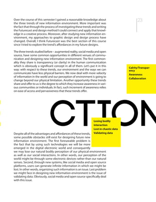 23Over the course of this semester I gained a reasonable knowledge about
the three trends of new information environment. More important was
the fact that through the process of investigating these trends and writing
the Futurecast and design method I could connect and apply that knowl-
edge in a creative process. Moreover, after studying new information en-
vironment, my approaches to graphic design and design process have
changed. Overall, I think Futurecast was the best section of this course
since I tried to explore the trend’s affordances in my future designs.
Thethreetrendsstudiedbefore–augmentedreality,socialmediaandopen
source, have some common opportunities in different venues of commu-
nication and designing new information environment. The first common-
ality they share is transparency (or clarity) in the human communication
which is obviously a significant concept in all of them. Let’s put it in this
way: with respect to these trends, our environment and the ways we can
communicate have less physical barriers. We now deal with more velocity
of information in the world and our perception of environment is going to
change beyond our physical limitation. Another opportunity these trends
share and offer to us is the degree to which they increase awareness in vari-
ous communities or individuals. In fact, such increment of awareness relies
on ease of access and pervasiveness that these trends offer.
Despite all of the advantages and affordances of these trends,
some possible obstacles still exist for designing future new
information environment. The first foreseeable problem is
the fact that by using such technologies we will be more
emerged in the digital electronic world and consequently
we may lose our natural bodily perception of our physical environment
as well as our social interactions. In other words, our perception of the
world might be through some electronic devices rather than our natural
senses. Second, through new systems, like social media and open source
platforms, users can generate infinite information in which we might be
lost. In other words, organizing such information is an issue. Last problem
we might face in designing new information environment is the issue of
validating data. Obviously, social media and open source specifically deal
with this issue.
Calrity/Transpar-
ency
Awareness
Collaboration
e ctionLosing bodily
interaction
Lost in chaotic data
Validating data
 