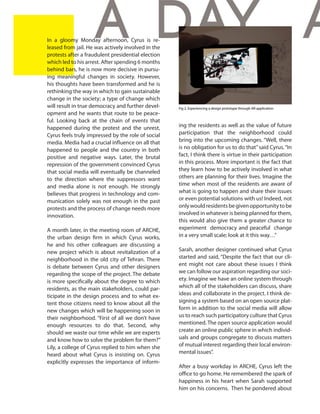 6 In a gloomy Monday afternoon, Cyrus is re-
leased from jail. He was actively involved in the
protests after a fraudulent presidential election
which led to his arrest. After spending 6 months
behind bars, he is now more decisive in pursu-
ing meaningful changes in society. However,
his thoughts have been transformed and he is
rethinking the way in which to gain sustainable
change in the society; a type of change which
will result in true democracy and further devel-
opment and he wants that route to be peace-
ful. Looking back at the chain of events that
happened during the protest and the unrest,
Cyrus feels truly impressed by the role of social
media. Media had a crucial influence on all that
happened to people and the country in both
positive and negative ways. Later, the brutal
repression of the government convinced Cyrus
that social media will eventually be channeled
to the direction where the suppressors want
and media alone is not enough. He strongly
believes that progress in technology and com-
munication solely was not enough in the past
protests and the process of change needs more
innovation.
A month later, in the meeting room of ARCHE,
the urban design firm in which Cyrus works,
he and his other colleagues are discussing a
new project which is about revitalization of a
neighborhood in the old city of Tehran. There
is debate between Cyrus and other designers
regarding the scope of the project. The debate
is more specifically about the degree to which
residents, as the main stakeholders, could par-
ticipate in the design process and to what ex-
tent those citizens need to know about all the
new changes which will be happening soon in
their neighborhood. “First of all we don’t have
enough resources to do that. Second, why
should we waste our time while we are experts
and know how to solve the problem for them?”
Lily, a college of Cyrus replied to him when she
heard about what Cyrus is insisting on. Cyrus
explicitly expresses the importance of inform-
ing the residents as well as the value of future
participation that the neighborhood could
bring into the upcoming changes. “Well, there
is no obligation for us to do that”said Cyrus.“In
fact, I think there is virtue in their participation
in this process. More important is the fact that
they learn how to be actively involved in what
others are planning for their lives. Imagine the
time when most of the residents are aware of
what is going to happen and share their issues
or even potential solutions with us! Indeed, not
onlywouldresidentsbegivenopportunitytobe
involved in whatever is being planned for them,
this would also give them a greater chance to
experiment democracy and peaceful change
in a very small scale; look at it this way…”
Sarah, another designer continued what Cyrus
started and said, “Despite the fact that our cli-
ent might not care about these issues I think
we can follow our aspiration regarding our soci-
ety. Imagine we have an online system through
which all of the stakeholders can discuss, share
ideas and collaborate in the project. I think de-
signing a system based on an open source plat-
form in addition to the social media will allow
us to reach such participatory culture that Cyrus
mentioned. The open source application would
create an online public sphere in which individ-
uals and groups congregate to discuss matters
of mutual interest regarding their local environ-
mental issues”.
After a busy workday in ARCHE, Cyrus left the
office to go home. He remembered the spark of
happiness in his heart when Sarah supported
him on his concerns. Then he pondered about
A day, a
Fig 2. Experiencing a design prototype through AR application
Source: http://www.darfdesign.com/?cat=24
 
