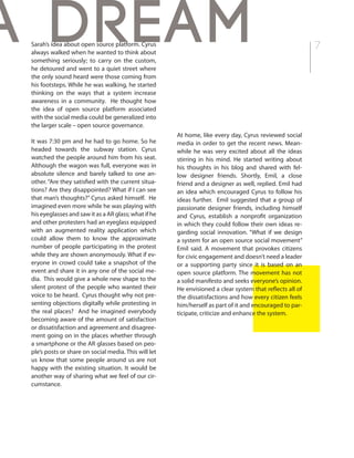 7Sarah’s idea about open source platform. Cyrus
always walked when he wanted to think about
something seriously; to carry on the custom,
he detoured and went to a quiet street where
the only sound heard were those coming from
his footsteps. While he was walking, he started
thinking on the ways that a system increase
awareness in a community. He thought how
the idea of open source platform associated
with the social media could be generalized into
the larger scale – open source governance.
It was 7:30 pm and he had to go home. So he
headed towards the subway station. Cyrus
watched the people around him from his seat.
Although the wagon was full, everyone was in
absolute silence and barely talked to one an-
other. “Are they satisfied with the current situa-
tions? Are they disappointed? What if I can see
that man’s thoughts?” Cyrus asked himself. He
imagined even more while he was playing with
his eyeglasses and saw it as a AR glass; what if he
and other protesters had an eyeglass equipped
with an augmented reality application which
could allow them to know the approximate
number of people participating in the protest
while they are shown anonymously. What if ev-
eryone in crowd could take a snapshot of the
event and share it in any one of the social me-
dia. This would give a whole new shape to the
silent protest of the people who wanted their
voice to be heard. Cyrus thought why not pre-
senting objections digitally while protesting in
the real places? And he imagined everybody
becoming aware of the amount of satisfaction
or dissatisfaction and agreement and disagree-
ment going on in the places whether through
a smartphone or the AR glasses based on peo-
ple’s posts or share on social media. This will let
us know that some people around us are not
happy with the existing situation. It would be
another way of sharing what we feel of our cir-
cumstance.
At home, like every day, Cyrus reviewed social
media in order to get the recent news. Mean-
while he was very excited about all the ideas
stirring in his mind. He started writing about
his thoughts in his blog and shared with fel-
low designer friends. Shortly, Emil, a close
friend and a designer as well, replied. Emil had
an idea which encouraged Cyrus to follow his
ideas further. Emil suggested that a group of
passionate designer friends, including himself
and Cyrus, establish a nonprofit organization
in which they could follow their own ideas re-
garding social innovation. “What if we design
a system for an open source social movement”
Emil said. A movement that provokes citizens
for civic engagement and doesn’t need a leader
or a supporting party since it is based on an
open source platform. The movement has not
a solid manifesto and seeks everyone’s opinion.
He envisioned a clear system that reflects all of
the dissatisfactions and how every citizen feels
him/herself as part of it and encouraged to par-
ticipate, criticize and enhance the system.
a dream
 