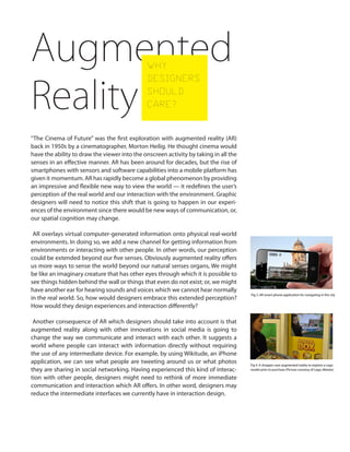 “The Cinema of Future” was the first exploration with augmented reality (AR)
back in 1950s by a cinematographer, Morton Heilig. He thought cinema would
have the ability to draw the viewer into the onscreen activity by taking in all the
senses in an effective manner. AR has been around for decades, but the rise of
smartphones with sensors and software capabilities into a mobile platform has
given it momentum. AR has rapidly become a global phenomenon by providing
an impressive and flexible new way to view the world — it redefines the user’s
perception of the real world and our interaction with the environment. Graphic
designers will need to notice this shift that is going to happen in our experi-
ences of the environment since there would be new ways of communication, or,
our spatial cognition may change.
AR overlays virtual computer-generated information onto physical real-world
environments. In doing so, we add a new channel for getting information from
environments or interacting with other people. In other words, our perception
could be extended beyond our five senses. Obviously augmented reality offers
us more ways to sense the world beyond our natural senses organs, We might
be like an imaginary creature that has other eyes through which it is possible to
see things hidden behind the wall or things that even do not exist; or, we might
have another ear for hearing sounds and voices which we cannot hear normally
in the real world. So, how would designers embrace this extended perception?
How would they design experiences and interaction differently?
Another consequence of AR which designers should take into account is that
augmented reality along with other innovations in social media is going to
change the way we communicate and interact with each other. It suggests a
world where people can interact with information directly without requiring
the use of any intermediate device. For example, by using Wikitude, an iPhone
application, we can see what people are tweeting around us or what photos
they are sharing in social networking. Having experienced this kind of interac-
tion with other people, designers might need to rethink of more immediate
communication and interaction which AR offers. In other word, designers may
reduce the intermediate interfaces we currently have in interaction design.
Augmented
Reality
WHY
DESIGNERS
SHOULD
CARE?
Fig 3. AR smart-phone application for navigating in the city
http://smartmobilefactory.com/en/application-develop-
ment/components/augmented-reality.html
Fig 4. A shopper uses augmented reality to explore a Lego
model prior to purchase (Picture courtesy of Lego, Metaio)
 