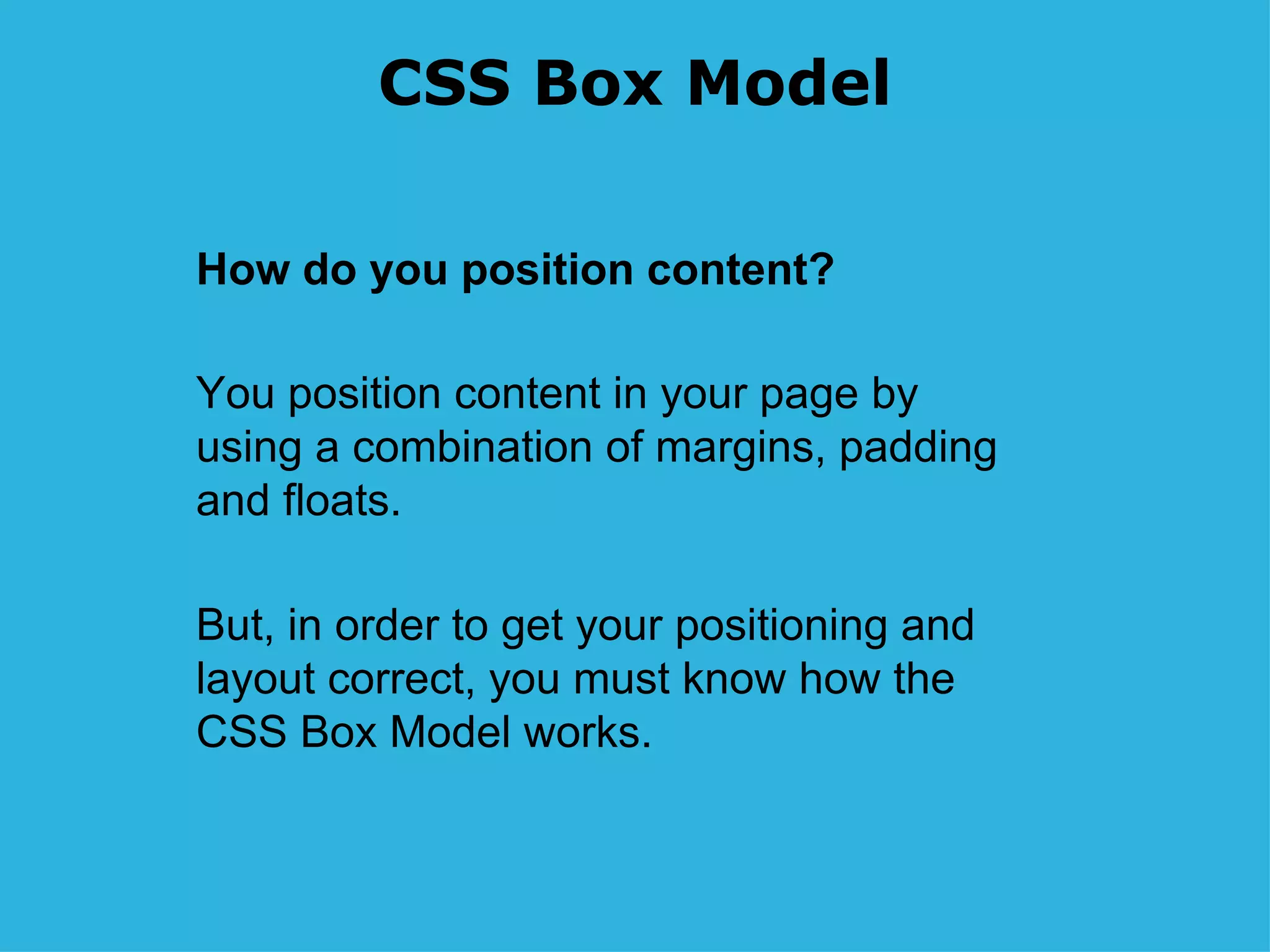 CSS Box Model How do you position content? You position content in your page by using a combination of margins, padding and floats. But, in order to get your positioning and layout correct, you must know how the CSS Box Model works. 