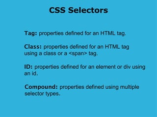 CSS Selectors Tag :  properties defined for an HTML tag. Class :  properties defined for an HTML tag using a class or a <span> tag. ID :  properties defined for an element or div using an id . Compound :  properties defined using multiple selector types . 