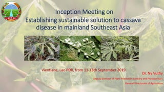 Inception Meeting on
Establishing sustainable solution to cassava
disease in mainland Southeast Asia
Dr. Ny Vuthy
Deputy Director of Plant Protection Sanitary and Phytosanitary
General Directorate of Agriculture
Vientiane, Lao PDR, from 11-13th September 2019
 