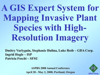 A GIS Expert System for
Mapping Invasive Plant
   Species with High-
  Resolution Imagery
Dmitry Varlyguin, Stephanie Hulina, Luke Roth – GDA Corp.
Ingrid Hogle – ISP
Patricia Foschi – SFSU

                ASPRS 2008 Annual Conference
             April 28 - May 2, 2008; Portland, Oregon   GDA Corp.
 