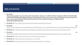 BIBLIOGRAFÍA
 Recabado:
https://www.google.com.mx/url?sa=t&rct=j&q=&esrc=s&source=web&cd=6&cad=rja&uact=8&ved=0ahUKEwixjIH
CpIHVAhWk34MKHesHBVYQFghJMAU&url=http%3A%2F%2Fformacion.chilecompra.cl%2FDefault.aspx%3Foption%3
Dcom_documents%26task%3Ddownload%26id%3DimAt4vcwIEM%253D&usg=AFQjCNHeKNA-
RkPEpqdAuE9QSf2wdjrNog
 Recabado en: http://fiaep.org/inventario/controlymanejodeinventarios.pdf
 Recabado en:
http://cursos.utags.edu.mx/moodle/file.php/376/III.Gestion_de_los_abastecimientos_del_proyecto/abastecimiento.pdf
 Recabado en: http://admindeempresas.blogspot.mx/2007/12/sistema-abc-de-control-de-inventarios.html
 Recabado en:
http://www.sat.gob.mx/aduanas/importando_exportando/regimenes/Paginas/requisitos_para_importar.aspx
 Recabado en: http://www.businesscol.com/comex/incoterms.htm
 Recabado en: http://www.aner.com/que-es-un-erp.html
 Recabado en: https://www.profeco.gob.mx/internacionales/com_elec.asp
 