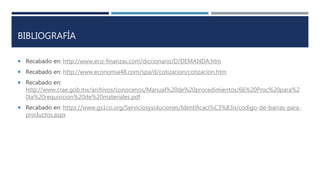 BIBLIOGRAFÍA
 Recabado en: http://www.eco-finanzas.com/diccionario/D/DEMANDA.htm
 Recabado en: http://www.economia48.com/spa/d/cotizacion/cotizacion.htm
 Recabado en:
http://www.crae.gob.mx/archivos/conocenos/Manual%20de%20procedimientos/66%20Proc%20para%2
0la%20requisicion%20de%20materiales.pdf
 Recabado en: https://www.gs1co.org/Serviciosysoluciones/Identificaci%C3%B3n/codigo-de-barras-para-
productos.aspx
 