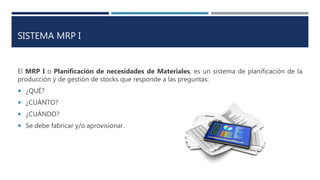 SISTEMA MRP I
El MRP I o Planificación de necesidades de Materiales, es un sistema de planificación de la
producción y de gestión de stocks que responde a las preguntas:
 ¿QUÉ?
 ¿CUÁNTO?
 ¿CUÁNDO?
 Se debe fabricar y/o aprovisionar.
 