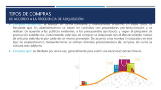 TIPOS DE COMPRAS
DE ACUERDO A LA FRECUENCIA DE ADQUISICIÓN
 Compras recurrentes: se realizan en forma constante y relativamente uniforme. En estos casos, es
frecuente que los abastecimientos se basen en contratos con proveedores pre-seleccionados y se
realicen de acuerdo a las políticas existentes, a los presupuestos aprobados y según el programa de
producción establecido. Comúnmente, este tipo de compras se relacionan con el abastecimiento masivo
de artículos estándares por parte de un mismo proveedor. De acuerdo a los montos involucrados en este
tipo de abastecimiento, frecuentemente se utilizan distintos procedimientos de compras, tal como se
indicará más adelante.
 Compras spot: se efectúan por única vez, generalmente para cubrir una necesidad extraordinaria.
 