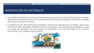 IMPORTACIÓN DE MATERIALES
 Las compras al extranjero, han tomado vital importancia después de las dos grandes guerras mundiales,
desde la primera mitad del siglo XX y la aceleración de los cambios tecnológicos, económicos y sociales
que se han suscitado en el mundo.
 La tendencia de las administraciones nacionales a estimular las importaciones, es debido a que se han
reducido las tarifas aduanales, mediante convenios mercantiles, a las innovaciones tecnológicas, ya que
los medios de transporte son más rápidos, al incremento en el uso del inglés en el comercio
internacional, a los tratados de libre comercio.
 
