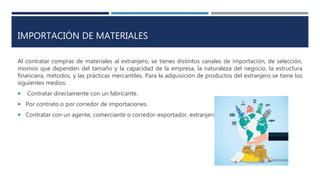 IMPORTACIÓN DE MATERIALES
Al contratar compras de materiales al extranjero, se tienes distintos canales de importación, de selección,
mismos que dependen del tamaño y la capacidad de la empresa, la naturaleza del negocio, la estructura
financiera, métodos, y las prácticas mercantiles. Para la adquisición de productos del extranjero se tiene los
siguientes medios:
 Contratar directamente con un fabricante.
 Por contrato o por corredor de importaciones.
 Contratar con un agente, comerciante o corredor-exportador, extranjero.
 