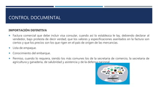 CONTROL DOCUMENTAL
IMPORTACIÓN DEFINITIVA
 Factura comercial que debe incluir visa consular, cuando así lo establezca le lay, debiendo declarar al
vendedor, bajo protesta de decir verdad, que los valores y especificaciones asentados en la factura son
ciertos y que los precios son los que rigen en el país de origen de las mercancías.
 Lista de empaque.
 Conocimiento del embarque.
 Permiso, cuando lo requiera, siendo los más comunes los de la secretaria de comercio, la secretaria de
agricultura y ganadería, de salubridad y asistencia y de la defensa nacional.
 