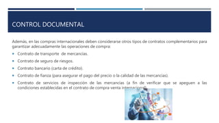 CONTROL DOCUMENTAL
Además, en las compras internacionales deben considerarse otros tipos de contratos complementarios para
garantizar adecuadamente las operaciones de compra:
 Contrato de transporte de mercancías.
 Contrato de seguro de riesgos.
 Contrato bancario (carta de crédito).
 Contrato de fianza (para asegurar el pago del precio o la calidad de las mercancías).
 Contrato de servicios de inspección de las mercancías (a fin de verificar que se apeguen a las
condiciones establecidas en el contrato de compra-venta internacional).
 