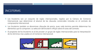 INCOTERMS
 Los Incoterms son un conjunto de reglas internacionales, regidos por la Cámara de Comercio
Internacional, que determinan el alcance de las cláusulas comerciales incluidas en el contrato de
compraventa internacional.
 Los Incoterms también se denominan cláusulas de precio, pues cada termino permite determinar los
elementos que lo componen. La selección del Incoterm influye sobre el costo del contrato.
 El propósito de los Incoterms es el de proveer un grupo de reglas internacionales para la interpretación
de los términos mas usados en el Comercio internacional.
 