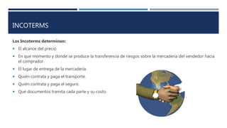 INCOTERMS
Los Incoterms determinan:
 El alcance del precio.
 En que momento y donde se produce la transferencia de riesgos sobre la mercadería del vendedor hacia
el comprador.
 El lugar de entrega de la mercadería.
 Quién contrata y paga el transporte.
 Quién contrata y paga el seguro.
 Qué documentos tramita cada parte y su costo.
 