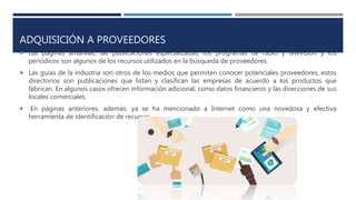 ADQUISICIÓN A PROVEEDORES
 Las páginas amarillas, las publicaciones especializadas, los programas de radio y televisión y los
periódicos son algunos de los recursos utilizados en la búsqueda de proveedores.
 Las guías de la industria son otros de los medios que permiten conocer potenciales proveedores, estos
directorios son publicaciones que listan y clasifican las empresas de acuerdo a los productos que
fabrican. En algunos casos ofrecen información adicional, como datos financieros y las direcciones de sus
locales comerciales.
 En páginas anteriores, además, ya se ha mencionado a Internet como una novedosa y efectiva
herramienta de identificación de recursos.
 