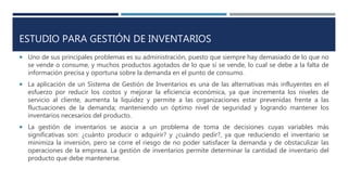 ESTUDIO PARA GESTIÓN DE INVENTARIOS
 Uno de sus principales problemas es su administración, puesto que siempre hay demasiado de lo que no
se vende o consume, y muchos productos agotados de lo que sí se vende, lo cual se debe a la falta de
información precisa y oportuna sobre la demanda en el punto de consumo.
 La aplicación de un Sistema de Gestión de Inventarios es una de las alternativas más influyentes en el
esfuerzo por reducir los costos y mejorar la eficiencia económica, ya que incrementa los niveles de
servicio al cliente, aumenta la liquidez y permite a las organizaciones estar prevenidas frente a las
fluctuaciones de la demanda; manteniendo un óptimo nivel de seguridad y logrando mantener los
inventarios necesarios del producto.
 La gestión de inventarios se asocia a un problema de toma de decisiones cuyas variables más
significativas son: ¿cuánto producir o adquirir? y ¿cuándo pedir?, ya que reduciendo el inventario se
minimiza la inversión, pero se corre el riesgo de no poder satisfacer la demanda y de obstaculizar las
operaciones de la empresa. La gestión de inventarios permite determinar la cantidad de inventario del
producto que debe mantenerse.
 
