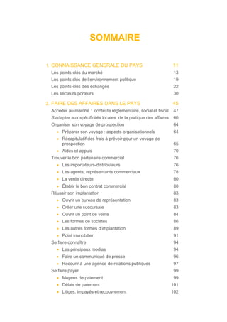 SOMMAIRE
1. CONNAISSANCE GÉNÉRALE DU PAYS 11
Les points-clés du marché 13
Les points clés de l’environnement politique 19
Les points-clés des échanges 22
Les secteurs porteurs 30
2. FAIRE DES AFFAIRES DANS LE PAYS 45
Accéder au marché : contexte réglementaire, social et fiscal 47
S’adapter aux spécificités locales de la pratique des affaires 60
Organiser son voyage de prospection 64
• Préparer son voyage : aspects organisationnels 64
• Récapitulatif des frais à prévoir pour un voyage de
prospection 65
• Aides et appuis 70
Trouver le bon partenaire commercial 76
• Les importateurs-distributeurs 76
• Les agents, représentants commerciaux 78
• La vente directe 80
• Établir le bon contrat commercial 80
Réussir son implantation 83
• Ouvrir un bureau de représentation 83
• Créer une succursale 83
• Ouvrir un point de vente 84
• Les formes de sociétés 86
• Les autres formes d’implantation 89
• Point immobilier 91
Se faire connaître 94
• Les principaux medias 94
• Faire un communiqué de presse 96
• Recourir à une agence de relations publiques 97
Se faire payer 99
• Moyens de paiement 99
• Délais de paiement 101
• Litiges, impayés et recouvrement 102
 