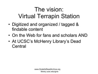 The vision: Virtual Terrapin Station Digitized and organized / tagged & findable content On the Web for fans and scholars AND At UCSC’s McHenry Library’s Dead Central www.GratefulDeadArchive.org  library.ucsc.edu/give 