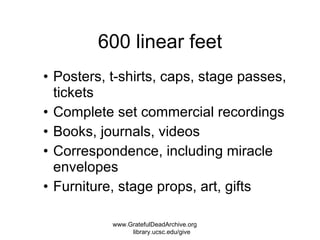 600 linear feet Posters, t-shirts, caps, stage passes, tickets Complete set commercial recordings Books, journals, videos Correspondence, including miracle envelopes Furniture, stage props, art, gifts www.GratefulDeadArchive.org  library.ucsc.edu/give 