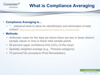 What is Compliance Averaging
 Compliance Averaging is…
 “… statistical tests to allow for identification and elimination of data
outliers” (http://www.nj.gov/dep/srp/guidance/srra/attainment_compliance.pdf)
 Methods:
 Arithmetic mean for the data set where there are two or fewer distinct
sample values or nine or fewer total sample points
 95 percent upper confidence limit (UCL) of the mean
 Spatially weighted average (e.g., Thiessen polygons)
 75 percent/10x procedure (Post Remediation)
 