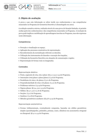 Informação n.º 12.12

                                         Data: 2011.11.10




2. Objeto de avaliação
A prova a que esta informação se refere incide nos conhecimentos e nas competências
enunciados no Programa de Geometria Descritiva A (homologado em 2001).

A avaliação sumativa externa, realizada através de uma prova de duração limitada, só permite
avaliar parte dos conhecimentos e das competências enunciados no Programa. A resolução da
prova pode implicar a mobilização de aprendizagens inscritas no Programa, mas não expressas
nesta informação.


Competências


 Perceção e visualização no espaço;
 Aplicação dos processos construtivos da representação;
 Reconhecimento da normalização referente ao desenho;
 Utilização dos instrumentos de desenho e execução dos traçados;
 Utilização da Geometria Descritiva em situações de comunicação e registo;
 Representação de formas reais ou imaginadas.


Conteúdos


Representação diédrica:
 Ponto, segmento de reta, reta e plano: §§ 3.1 a 3.3 e 3.5 do Programa;
 Interseções (reta/plano e plano/plano): § 3.6 do Programa;
 Paralelismo de retas e de planos: § 3.11 do Programa;
 Perpendicularidade de retas e de planos: § 3.12 do Programa;
 Problemas métricos: § 3.14 do Programa;
 Figuras planas: §§ 3.4, 3.9 e 3.15 do Programa;
 Sólidos: §§ 3.7, 3.10 e 3.16 do Programa;
 Secções: § 3.17 do Programa;
 Sombras: § 3.18 do Programa;
 Métodos geométricos auxiliares: §§ 3.8 e 3.13 do Programa.


Representação axonométrica:

 Formas tridimensionais, eventualmente compostas, baseadas em sólidos geométricos
  simples (paralelepípedos, pirâmides, prismas, cones, cilindros) em axonometria ortogonal
  ou clinogonal: §§ 4.1 a 4.4 do Programa.




                                                                              Prova 708 | 2
 