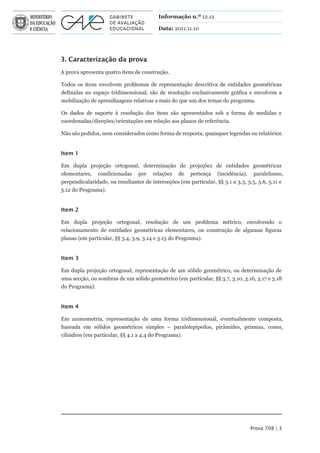 Informação n.º 12.12

                                          Data: 2011.11.10




3. Caracterização da prova
A prova apresenta quatro itens de construção.

Todos os itens envolvem problemas de representação descritiva de entidades geométricas
definidas no espaço tridimensional, são de resolução exclusivamente gráfica e envolvem a
mobilização de aprendizagens relativas a mais do que um dos temas do programa.

Os dados de suporte à resolução dos itens são apresentados sob a forma de medidas e
coordenadas/direções/orientações em relação aos planos de referência.

Não são pedidos, nem considerados como forma de resposta, quaisquer legendas ou relatórios.


Item 1

Em dupla projeção ortogonal, determinação de projeções de entidades geométricas
elementares, condicionadas por relações de pertença (incidência), paralelismo,
perpendicularidade, ou resultantes de interseções (em particular, §§ 3.1 a 3.3, 3.5, 3.6, 3.11 e
3.12 do Programa).


Item 2

Em dupla projeção ortogonal, resolução de um problema métrico, envolvendo o
relacionamento de entidades geométricas elementares, ou construção de algumas figuras
planas (em particular, §§ 3.4, 3.9, 3.14 e 3.15 do Programa).


Item 3

Em dupla projeção ortogonal, representação de um sólido geométrico, ou determinação de
uma secção, ou sombras de um sólido geométrico (em particular, §§ 3.7, 3.10, 3.16, 3.17 e 3.18
do Programa).


Item 4

Em axonometria, representação de uma forma tridimensional, eventualmente composta,
baseada em sólidos geométricos simples – paralelepípedos, pirâmides, prismas, cones,
cilindros (em particular, §§ 4.1 a 4.4 do Programa).




                                                                                 Prova 708 | 3
 