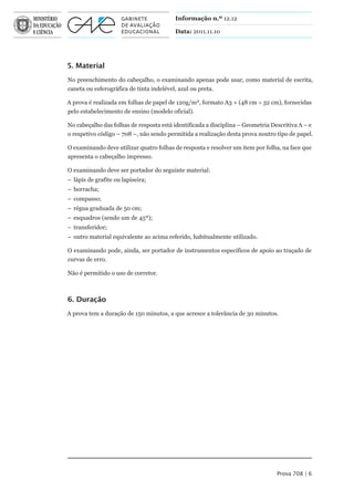 Informação n.º 12.12

                                         Data: 2011.11.10




5. Material
No preenchimento do cabeçalho, o examinando apenas pode usar, como material de escrita,
caneta ou esferográfica de tinta indelével, azul ou preta.

A prova é realizada em folhas de papel de 120g/m2, formato A3 + (48 cm  32 cm), fornecidas
pelo estabelecimento de ensino (modelo oficial).

No cabeçalho das folhas de resposta está identificada a disciplina – Geometria Descritiva A – e
o respetivo código – 708 –, não sendo permitida a realização desta prova noutro tipo de papel.

O examinando deve utilizar quatro folhas de resposta e resolver um item por folha, na face que
apresenta o cabeçalho impresso.

O examinando deve ser portador do seguinte material:
– lápis de grafite ou lapiseira;
– borracha;
– compasso;
– régua graduada de 50 cm;
– esquadros (sendo um de 45º);
– transferidor;
– outro material equivalente ao acima referido, habitualmente utilizado.

O examinando pode, ainda, ser portador de instrumentos específicos de apoio ao traçado de
curvas de erro.

Não é permitido o uso de corretor.



6. Duração
A prova tem a duração de 150 minutos, a que acresce a tolerância de 30 minutos.




                                                                                 Prova 708 | 6
 