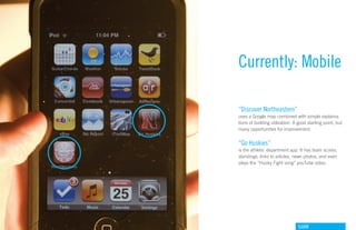 Currently: Mobile

“Discover Northeastern”
uses a Google map combined with simple explaina-
tions of building utilization. A good starting point, but
many opportunities for improvement.


“Go Huskies”
is the athletic department app. It has team scores,
standings, links to articles, news photos, and even
plays the “Husky Fight song” youTube video.




                                GdAM
 
