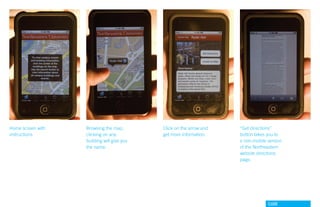 Home screen with   Browsing the map,        Click on the arrow and   “Get directions”
instructions       clicking on any          get more information.    button takes you to
                   building will give you                            a non-mobile version
                   the name.                                         of the Northeastern
                                                                     website directions
                                                                     page.




                                                                                  GdAM
 