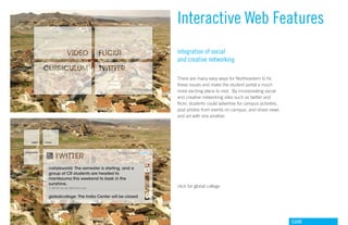 Interactive Web Features
integration of social
and creative networking

There are many easy ways for Northeastern to fix
these issues and make the student portal a much
more exciting place to visit. By incorporating social
and creative networking sites such as twitter and
flickr, students could advertise for campus activities,
post photos from events on campus, and share news
and art with one another.




click for global college




                                                          GdAM
 