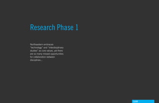 Research Phase 1
Northeastern embraces
“technology” and “interdisiplinary
studies” as core values, yet there
are so many missed opportunities
for collaboration between
disciplines...




                                     GdAM
 